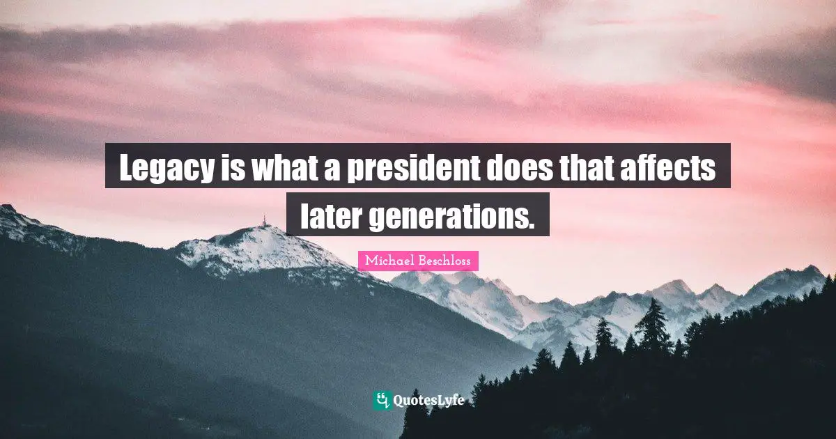 Legacy is what a president does that affects later generations.