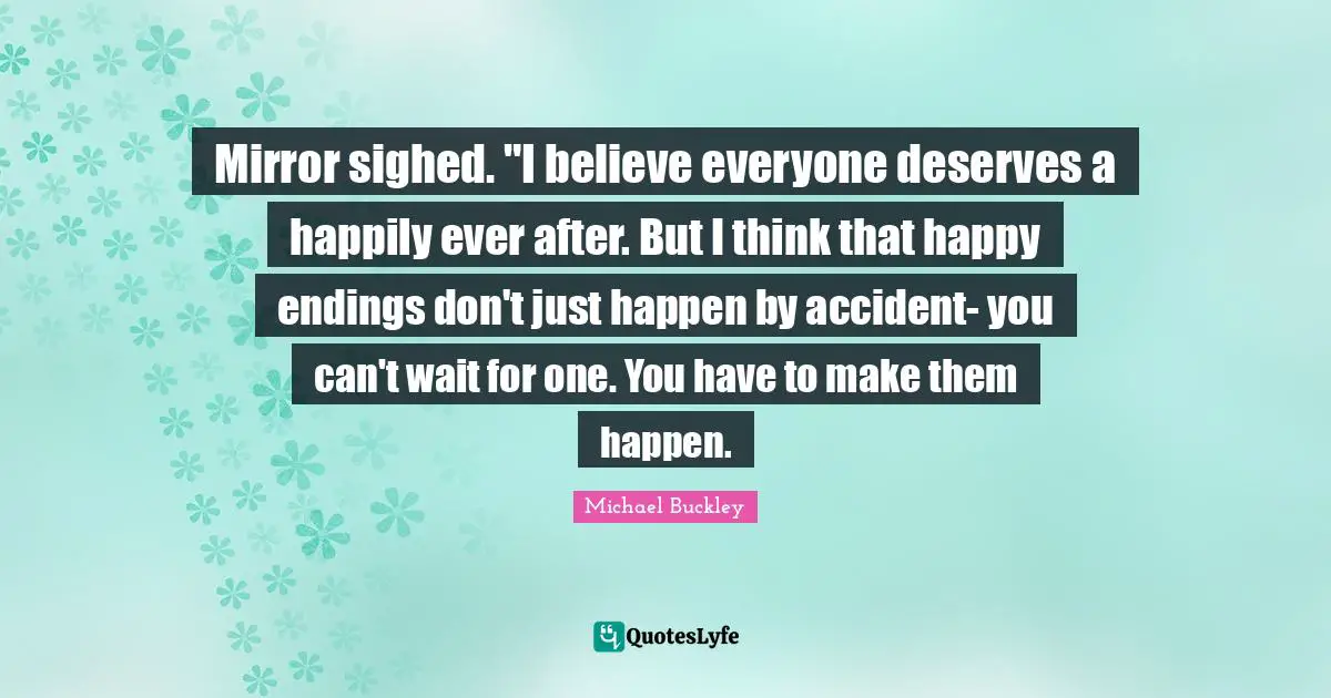 Mirror sighed. "I believe everyone deserves a happily ever after. But I think that happy endings don't just happen by accident- you can't wait for one. You have to make them happen.