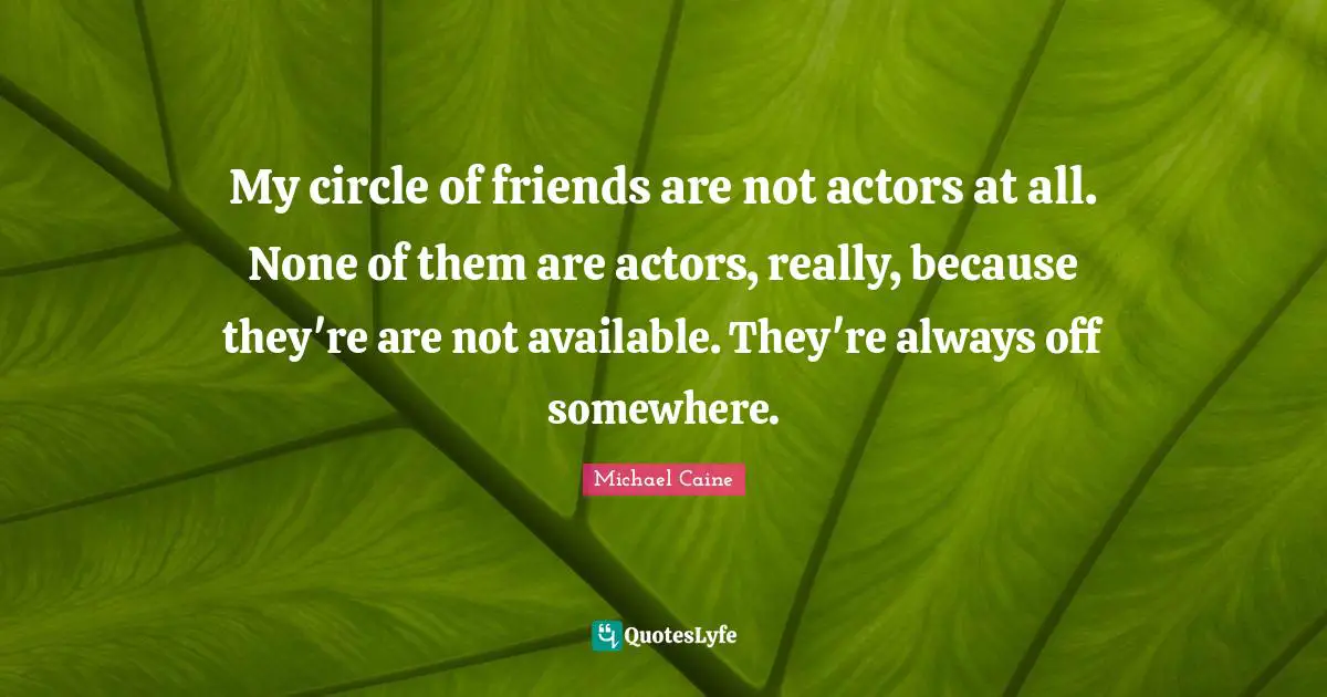 My circle of friends are not actors at all. None of them are actors, really, because they're are not available. They're always off somewhere.