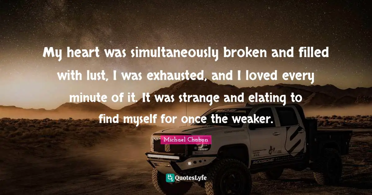 My heart was simultaneously broken and filled with lust, I was exhausted, and I loved every minute of it. It was strange and elating to find myself for once the weaker.