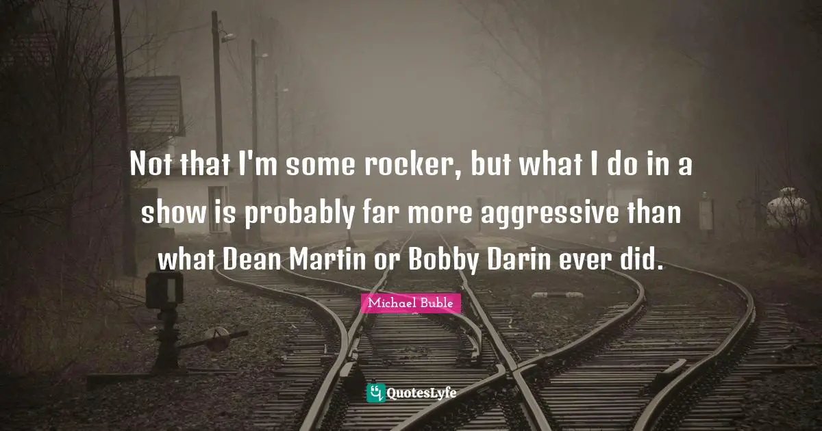 Not that I'm some rocker, but what I do in a show is probably far more aggressive than what Dean Martin or Bobby Darin ever did.