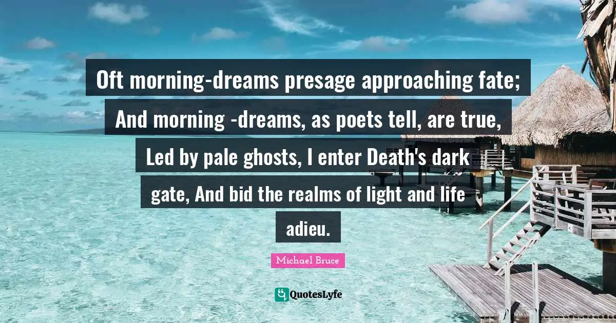 Oft morning-dreams presage approaching fate; And morning -dreams, as poets tell, are true, Led by pale ghosts, I enter Death's dark gate, And bid the realms of light and life adieu.