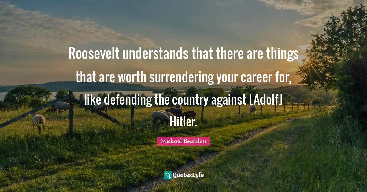 Roosevelt understands that there are things that are worth surrendering your career for, like defending the country against [Adolf] Hitler.