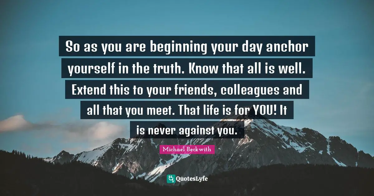 So as you are beginning your day anchor yourself in the truth. Know that all is well. Extend this to your friends, colleagues and all that you meet. That life is for YOU! It is never against you.