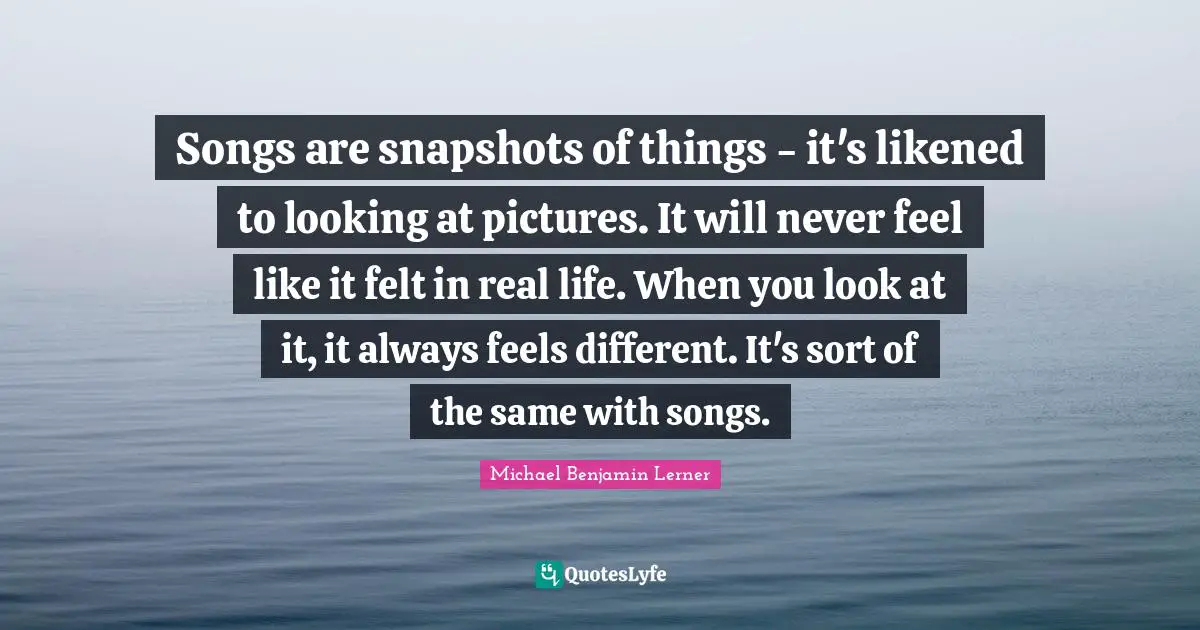 Songs are snapshots of things - it's likened to looking at pictures. It will never feel like it felt in real life. When you look at it, it always feels different. It's sort of the same with songs.