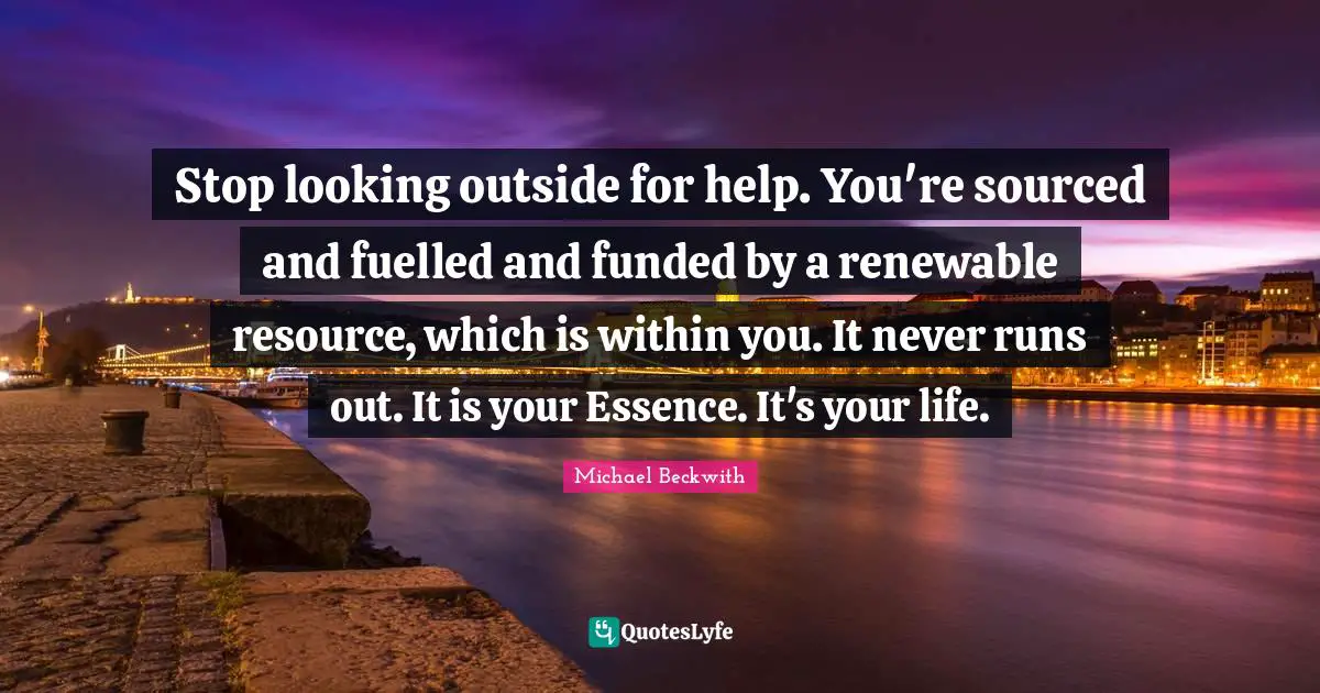 Stop looking outside for help. You're sourced and fuelled and funded by a renewable resource, which is within you. It never runs out. It is your Essence. It's your life.