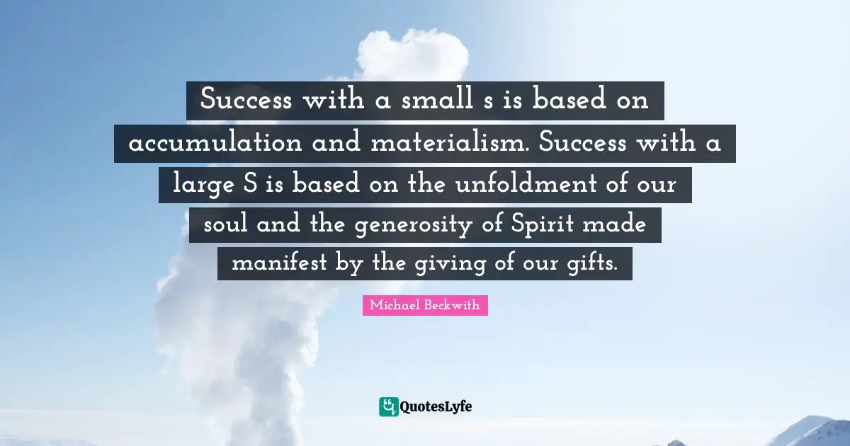 Success with a small s is based on accumulation and materialism. Success with a large S is based on the unfoldment of our soul and the generosity of Spirit made manifest by the giving of our gifts.