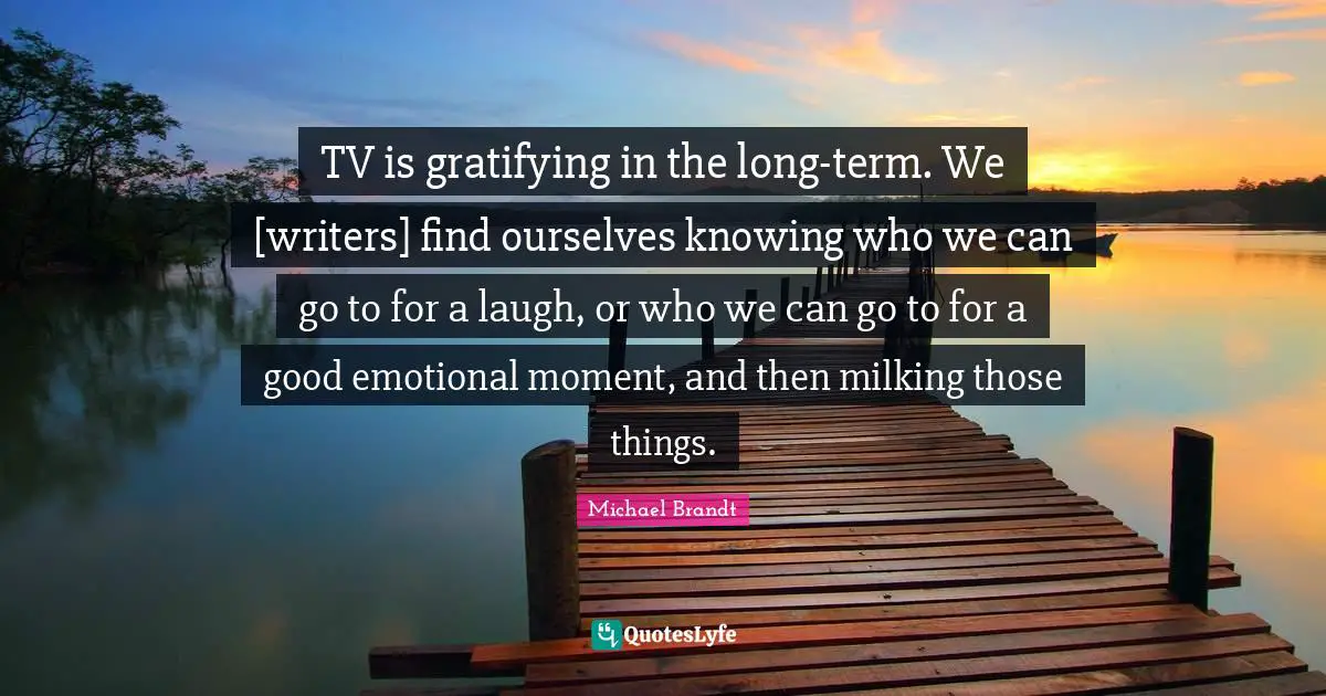 TV is gratifying in the long-term. We [writers] find ourselves knowing who we can go to for a laugh, or who we can go to for a good emotional moment, and then milking those things.
