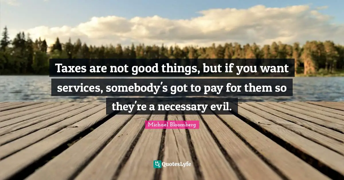Taxes are not good things, but if you want services, somebody's got to pay for them so they're a necessary evil.