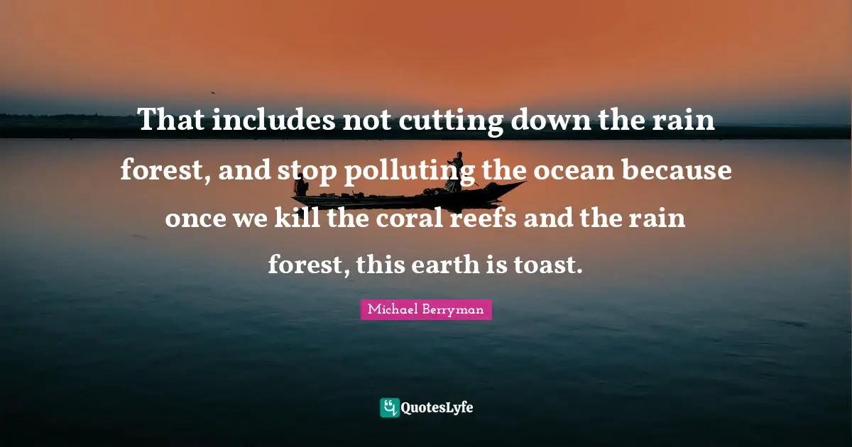 That includes not cutting down the rain forest, and stop polluting the ocean because once we kill the coral reefs and the rain forest, this earth is toast.