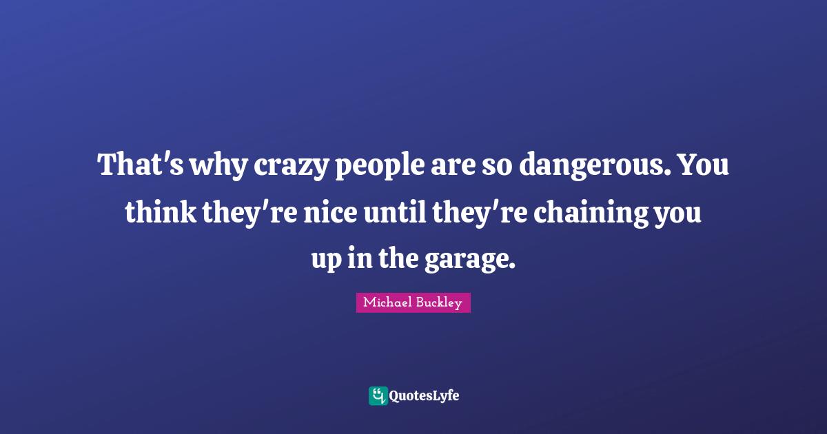 That's why crazy people are so dangerous. You think they're nice until they're chaining you up in the garage.