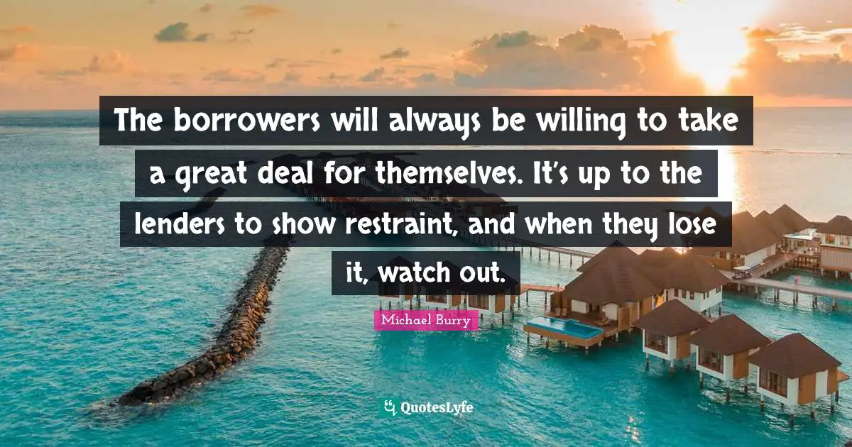 Restraint Quotes: "The borrowers will always be willing to take a great deal for themselves. It’s up to the lenders to show restraint, and when they lose it, watch out."