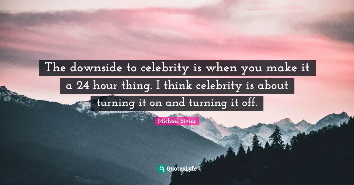 The downside to celebrity is when you make it a 24 hour thing. I think celebrity is about turning it on and turning it off.