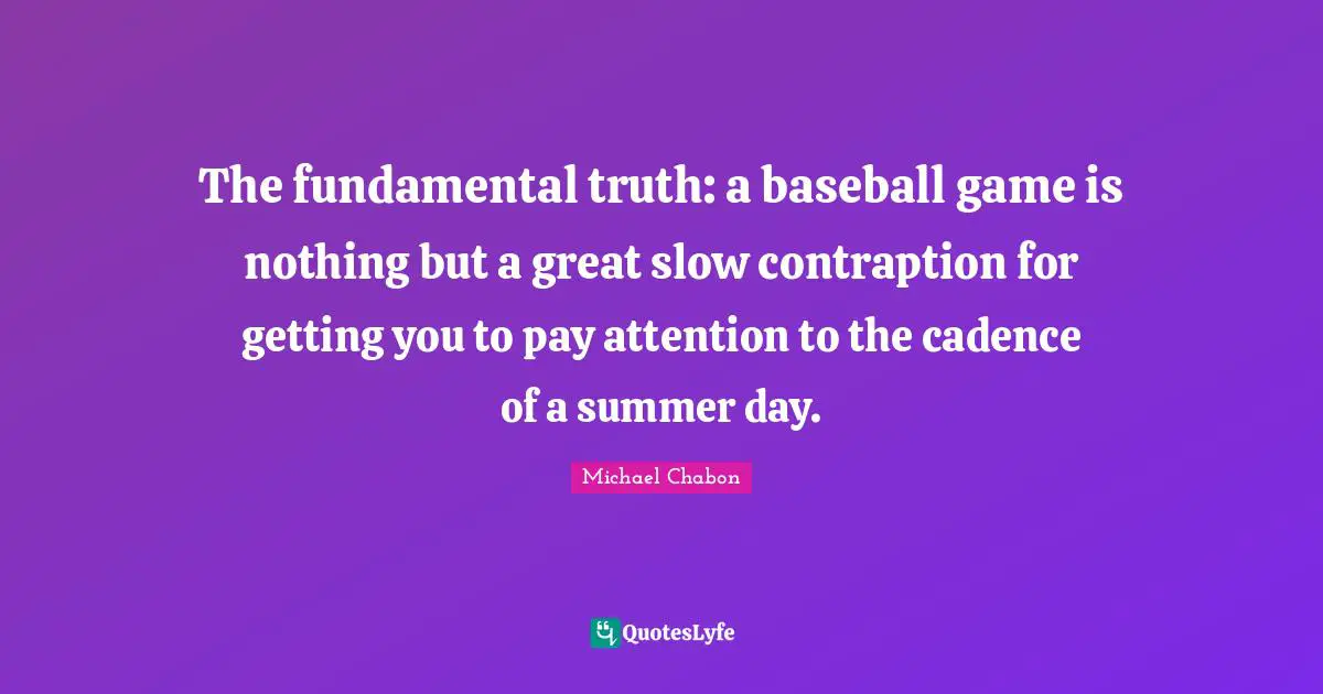The fundamental truth: a baseball game is nothing but a great slow contraption for getting you to pay attention to the cadence of a summer day.