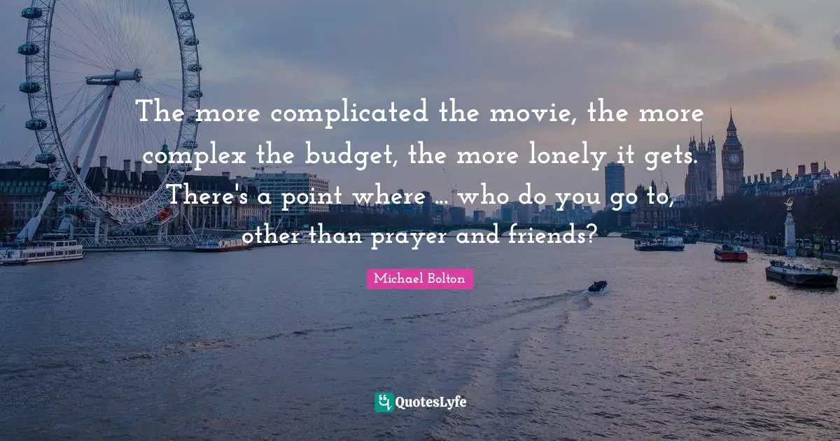The more complicated the movie, the more complex the budget, the more lonely it gets. There's a point where ... who do you go to, other than prayer and friends?