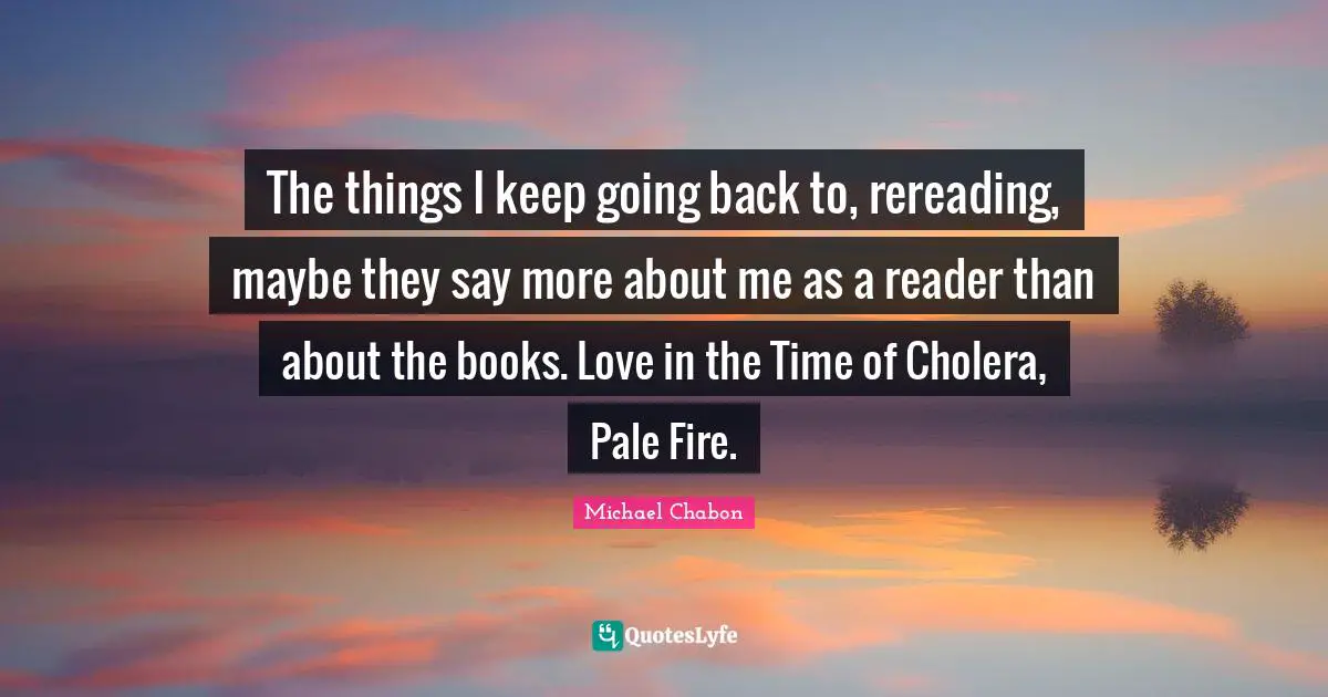 Michael Chabon Quotes: The things I keep going back to, rereading, maybe they say more about me as a reader than about the books. Love in the Time of Cholera, Pale Fire.
