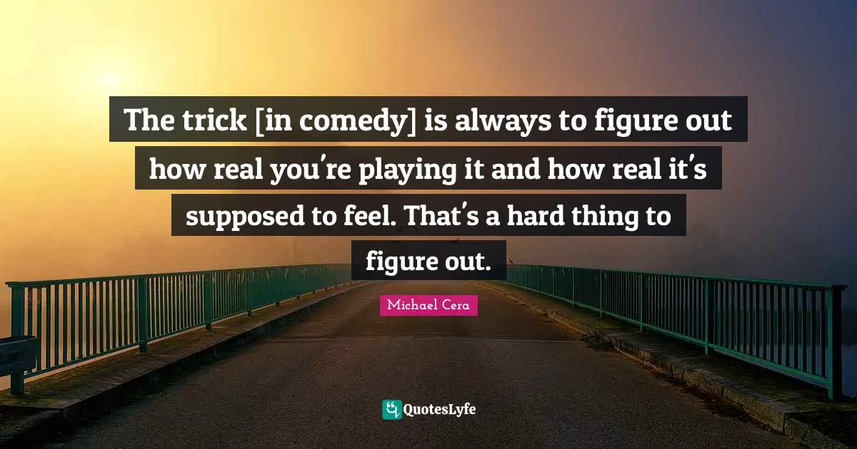 Real You Quotes: "The trick [in comedy] is always to figure out how real you're playing it and how real it's supposed to feel. That's a hard thing to figure out."