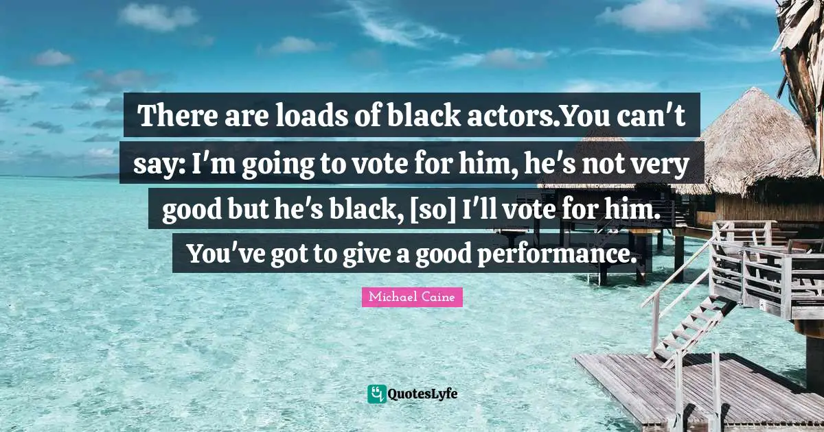 There are loads of black actors.You can't say: I'm going to vote for him, he's not very good but he's black, [so] I'll vote for him. You've got to give a good performance.