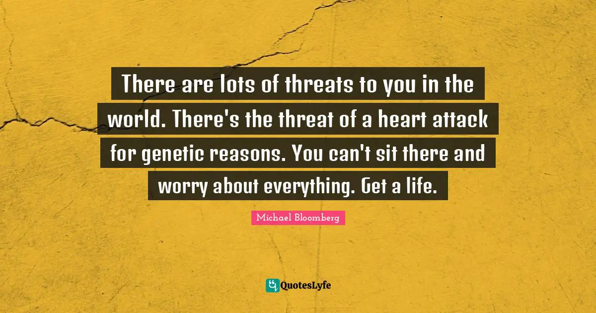 There are lots of threats to you in the world. There's the threat of a heart attack for genetic reasons. You can't sit there and worry about everything. Get a life.
