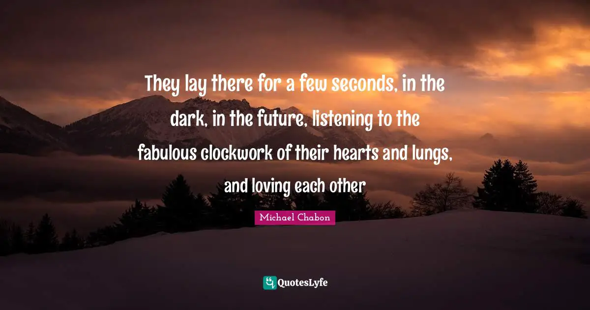 They lay there for a few seconds, in the dark, in the future, listening to the fabulous clockwork of their hearts and lungs, and loving each other