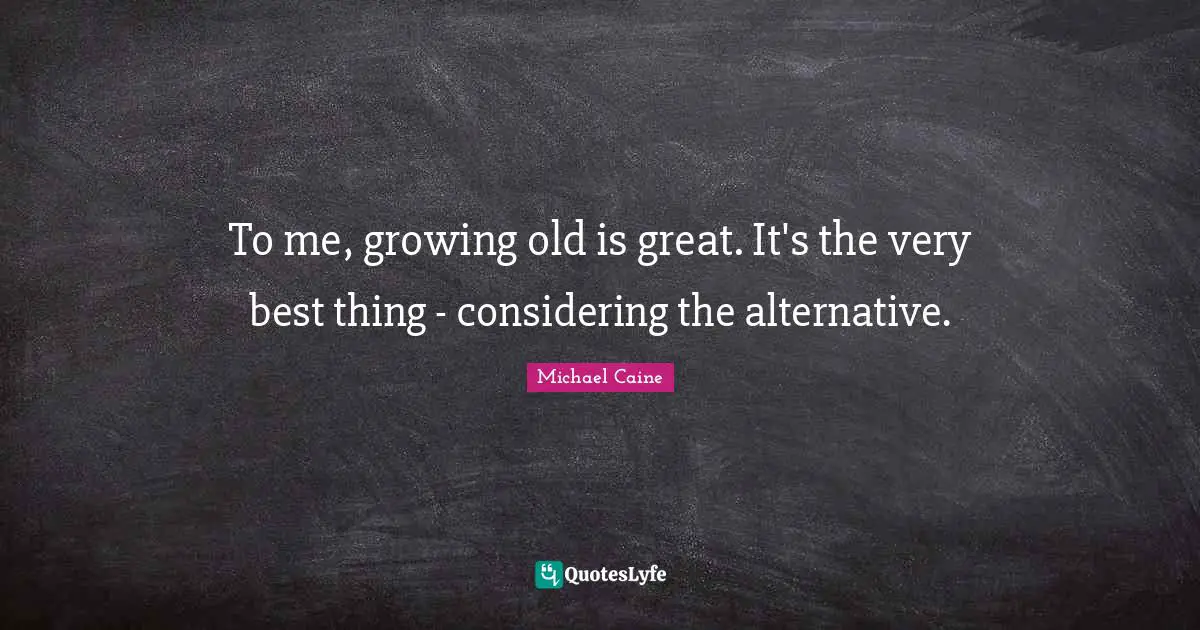 To me, growing old is great. It's the very best thing - considering the alternative.