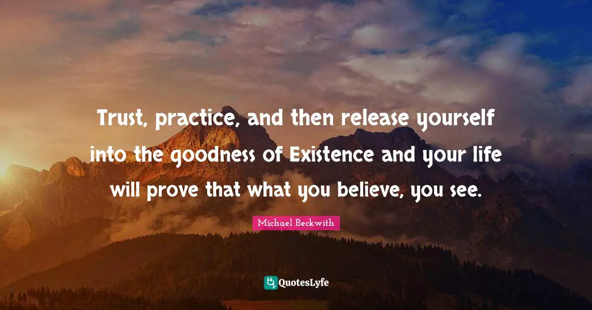 Trust, practice, and then release yourself into the goodness of Existence and your life will prove that what you believe, you see.