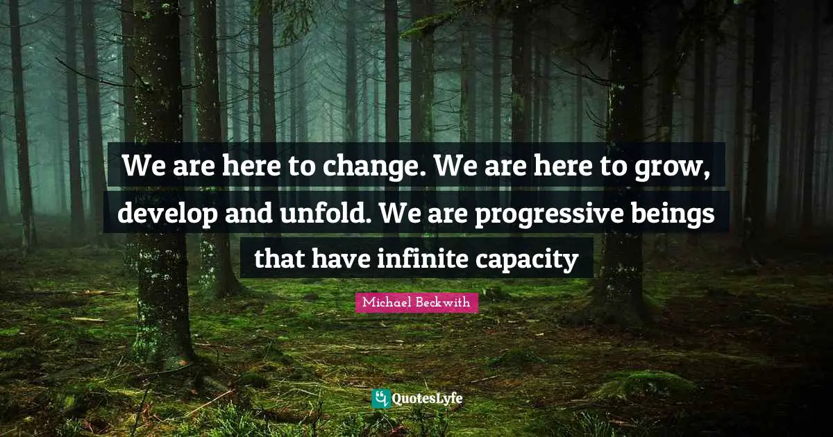 We are here to change. We are here to grow, develop and unfold. We are progressive beings that have infinite capacity