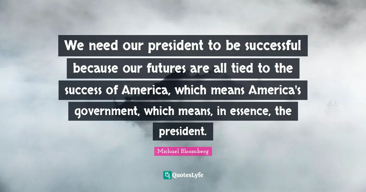 We need our president to be successful because our futures are all tied to the success of America, which means America's government, which means, in essence, the president.