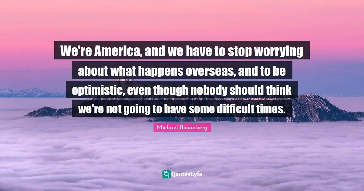 Stop Worrying Quotes: "We're America, and we have to stop worrying about what happens overseas, and to be optimistic, even though nobody should think we're not going to have some difficult times."