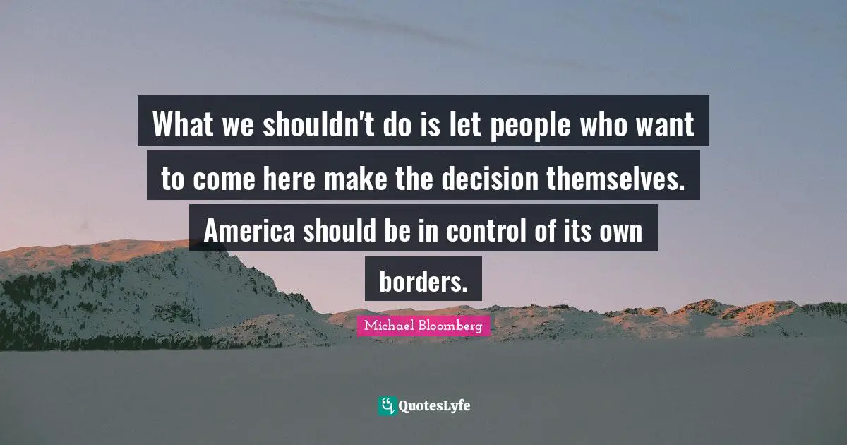 What we shouldn't do is let people who want to come here make the decision themselves. America should be in control of its own borders.