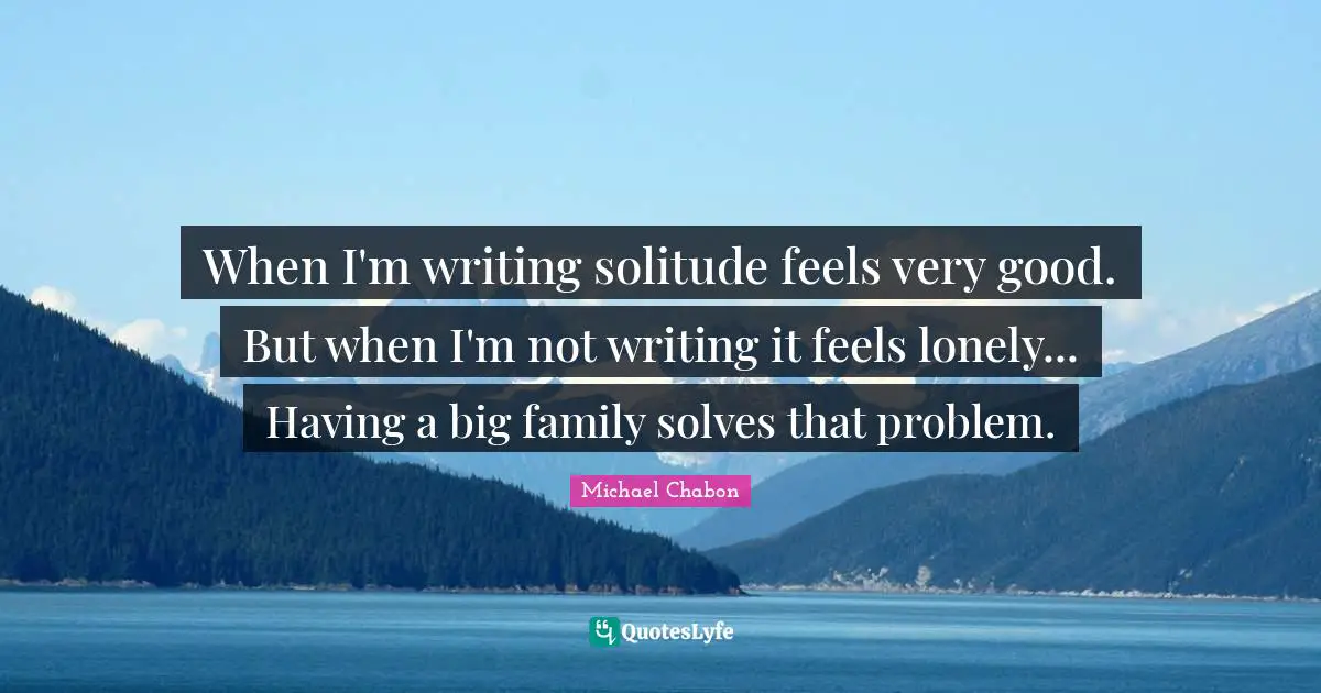 When I'm writing solitude feels very good. But when I'm not writing it feels lonely... Having a big family solves that problem.