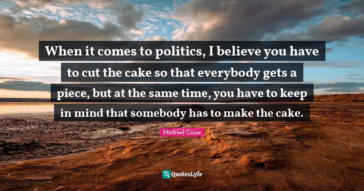 When it comes to politics, I believe you have to cut the cake so that everybody gets a piece, but at the same time, you have to keep in mind that somebody has to make the cake.