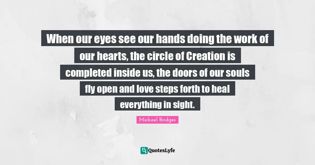 When our eyes see our hands doing the work of our hearts, the circle of Creation is completed inside us, the doors of our souls fly open and love steps forth to heal everything in sight.
