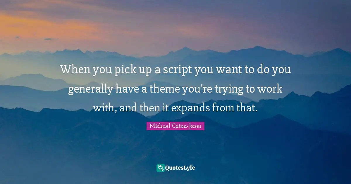 When you pick up a script you want to do you generally have a theme you're trying to work with, and then it expands from that.
