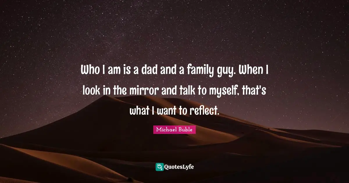 Who I am is a dad and a family guy. When I look in the mirror and talk to myself, that's what I want to reflect.