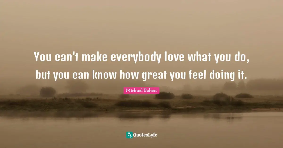 You can't make everybody love what you do, but you can know how great you feel doing it.