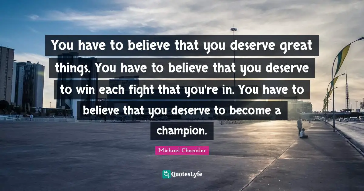 You have to believe that you deserve great things. You have to believe that you deserve to win each fight that you're in. You have to believe that you deserve to become a champion.