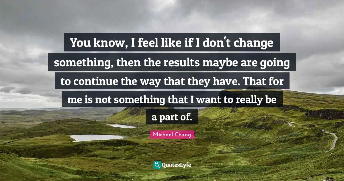 You know, I feel like if I don't change something, then the results maybe are going to continue the way that they have. That for me is not something that I want to really be a part of.