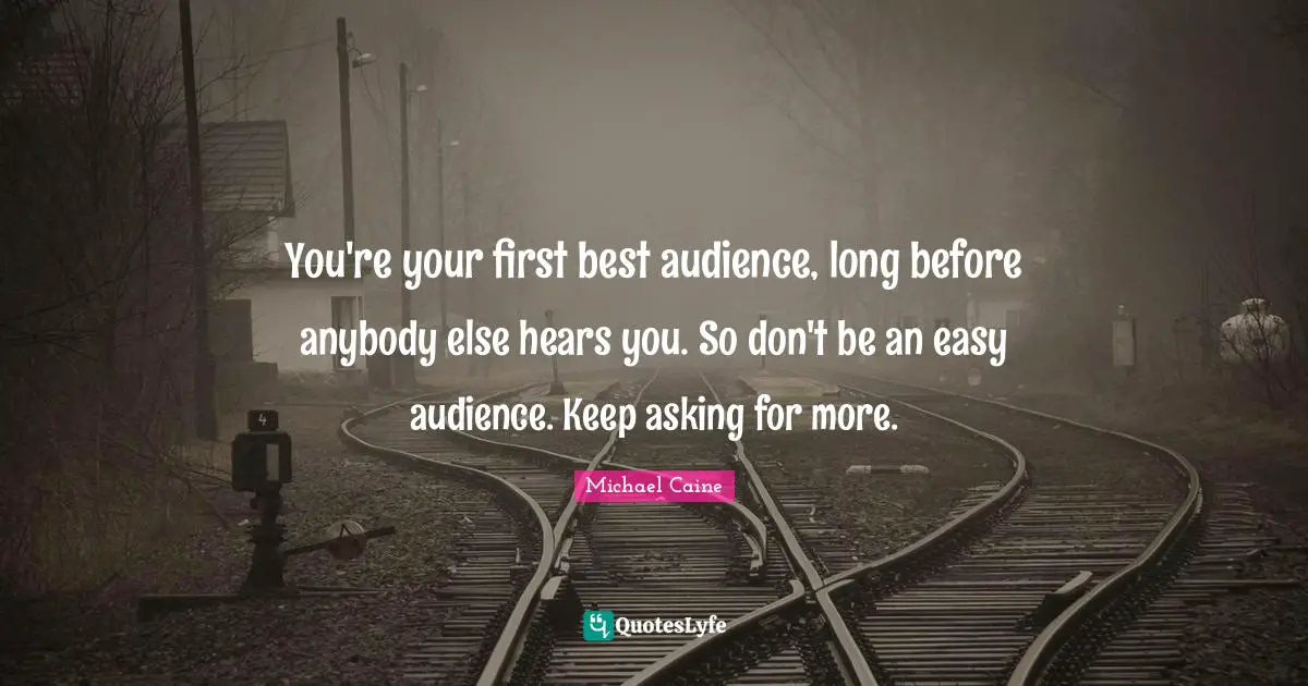 You're your first best audience, long before anybody else hears you. So don't be an easy audience. Keep asking for more.