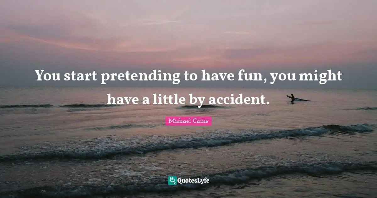 You start pretending to have fun, you might have a little by accident.