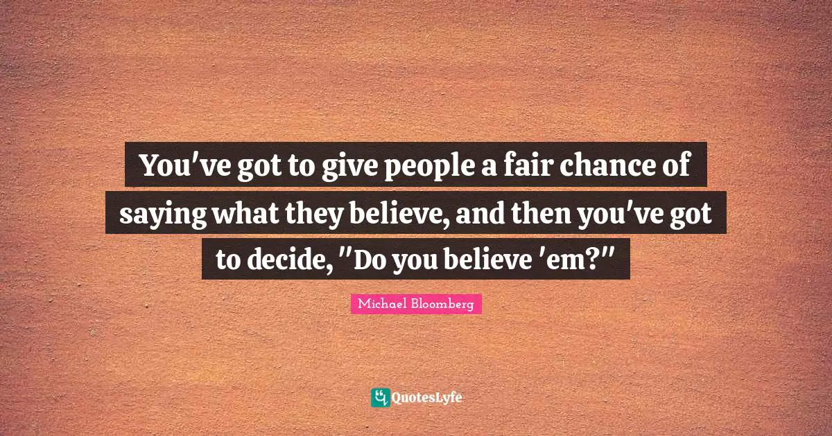 You've got to give people a fair chance of saying what they believe, and then you've got to decide, "Do you believe 'em?"