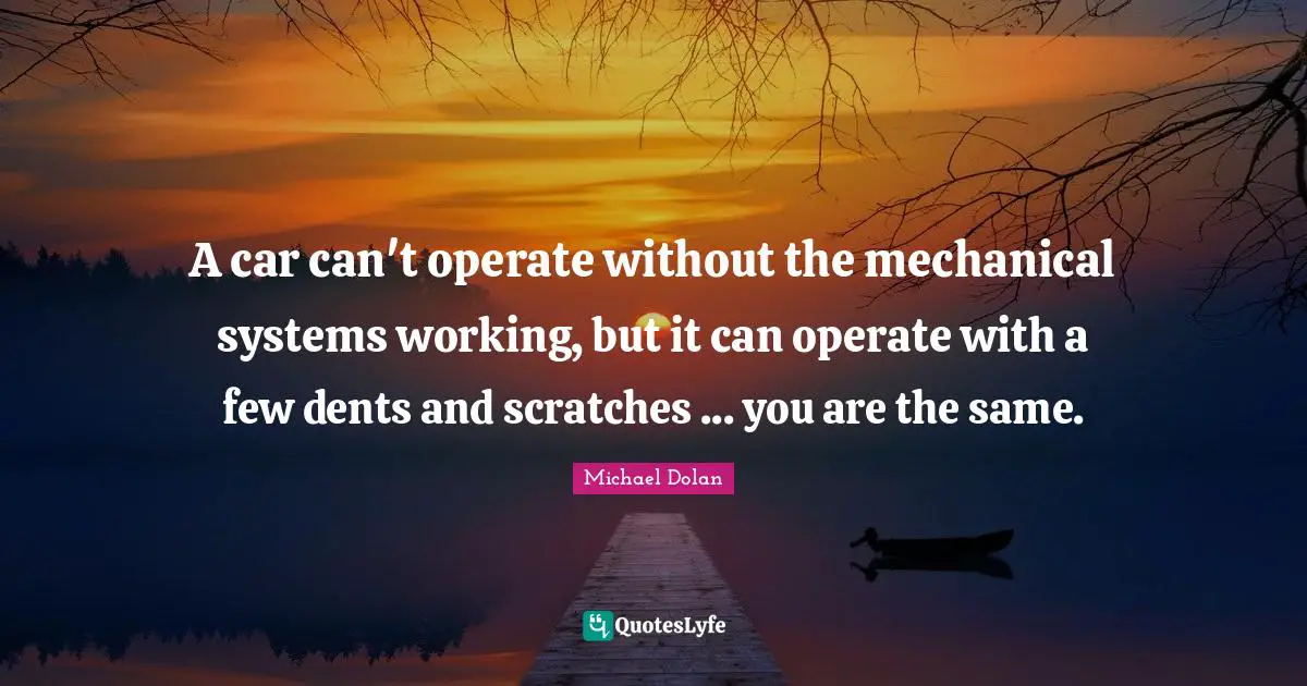 A car can't operate without the mechanical systems working, but it can operate with a few dents and scratches ... you are the same.