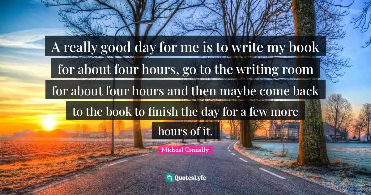 A really good day for me is to write my book for about four hours, go to the writing room for about four hours and then maybe come back to the book to finish the day for a few more hours of it.