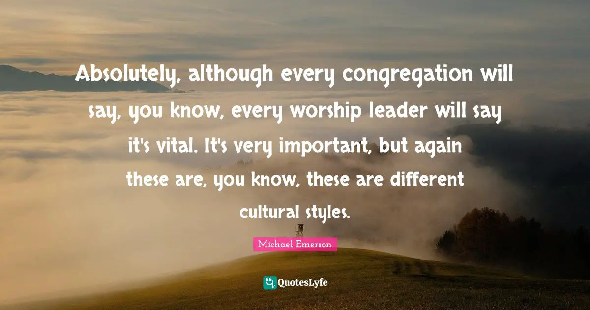 Michael Emerson Quotes: "Absolutely, although every congregation will say, you know, every worship leader will say it's vital. It's very important, but again these are, you know, these are different cultural styles."