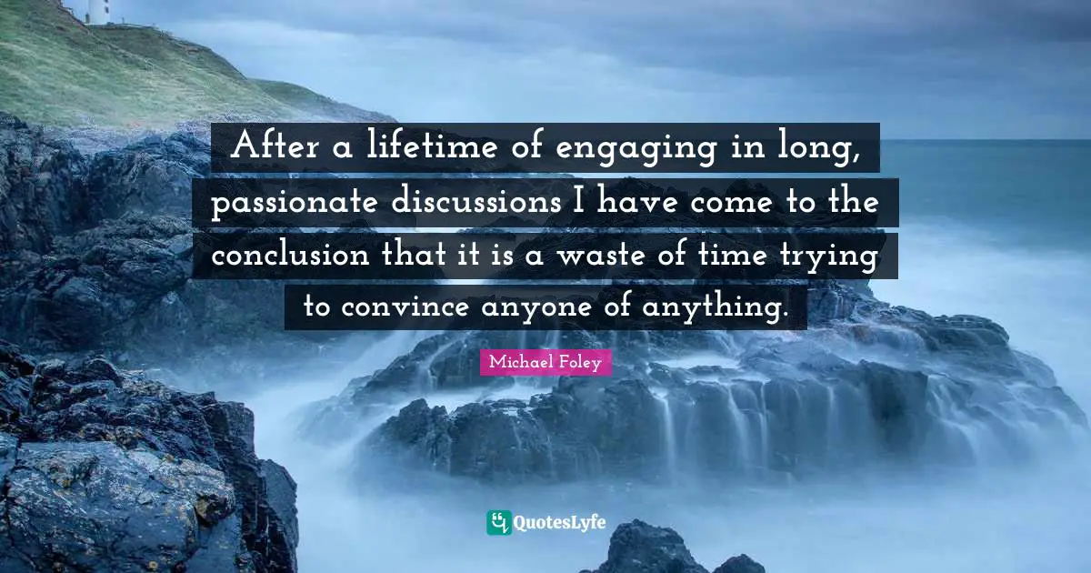 After a lifetime of engaging in long, passionate discussions I have come to the conclusion that it is a waste of time trying to convince anyone of anything.