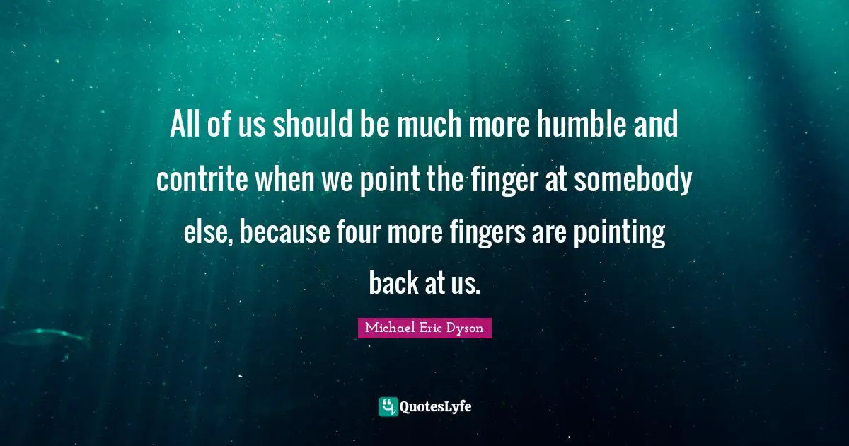 All of us should be much more humble and contrite when we point the finger at somebody else, because four more fingers are pointing back at us.