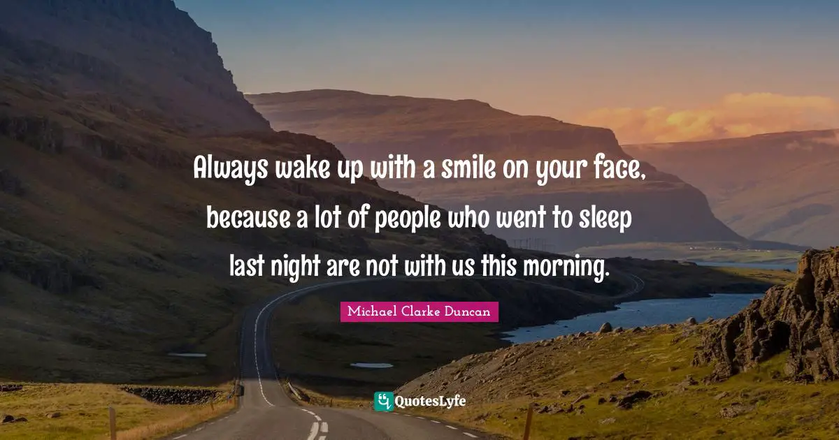 Always wake up with a smile on your face, because a lot of people who went to sleep last night are not with us this morning.