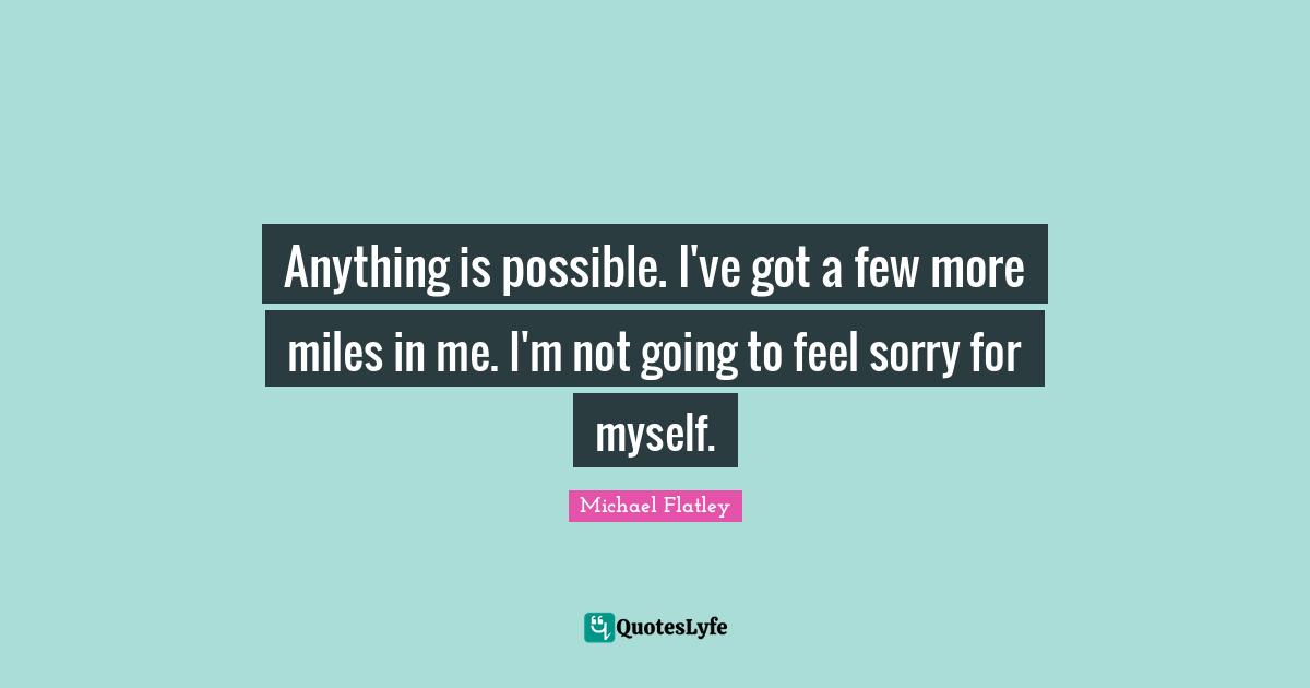 Anything is possible. I've got a few more miles in me. I'm not going to feel sorry for myself.