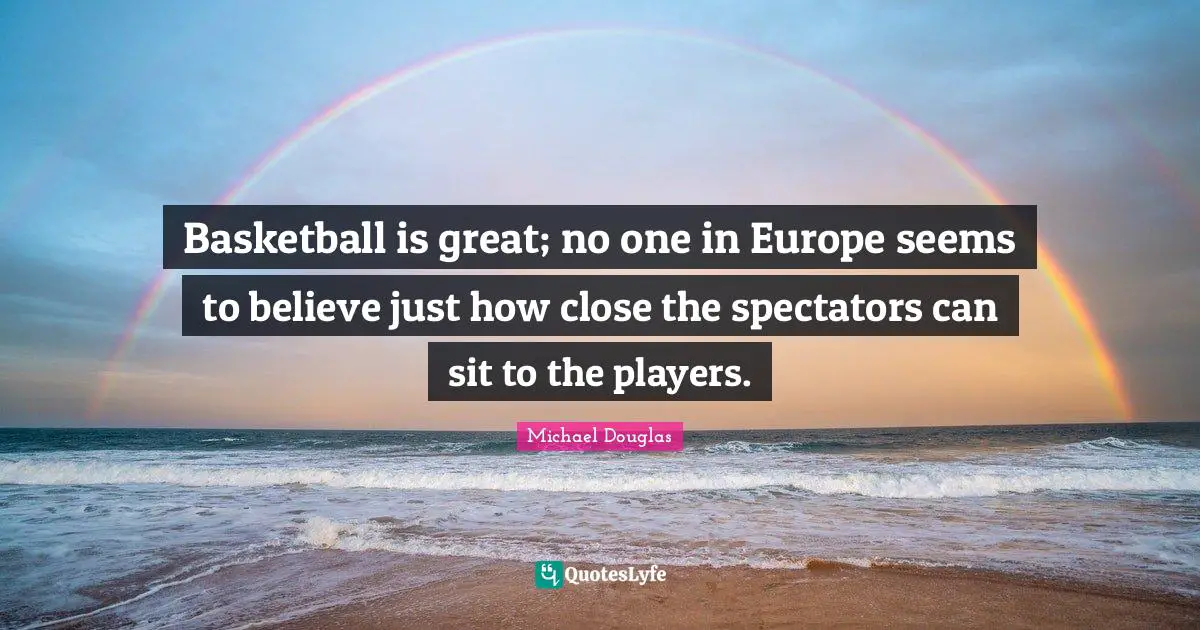 Michael Douglas Quotes: "Basketball is great; no one in Europe seems to believe just how close the spectators can sit to the players."