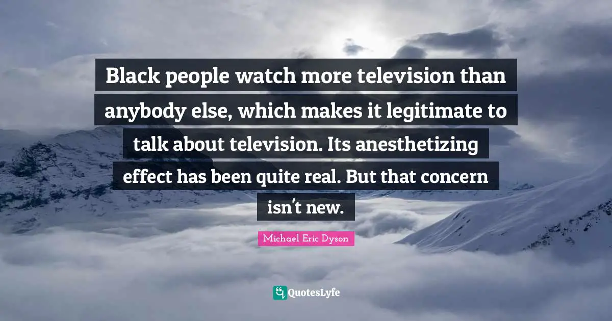 Black people watch more television than anybody else, which makes it legitimate to talk about television. Its anesthetizing effect has been quite real. But that concern isn't new.